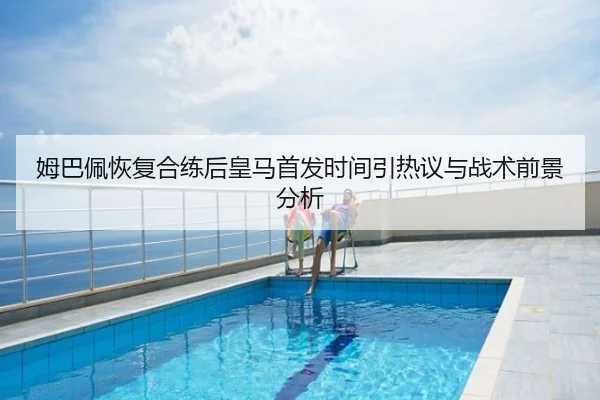 姆巴佩恢复合练后皇马首发时间引热议与战术前景分析