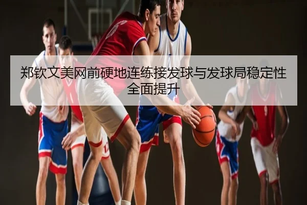 郑钦文美网前硬地连练接发球与发球局稳定性全面提升