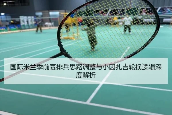 国际米兰季前赛排兵思路调整与小因扎吉轮换逻辑深度解析