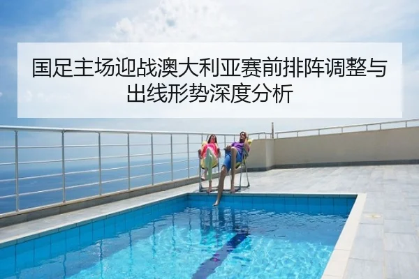 国足主场迎战澳大利亚赛前排阵调整与出线形势深度分析