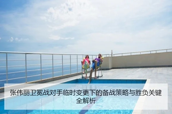 张伟丽卫冕战对手临时变更下的备战策略与胜负关键全解析