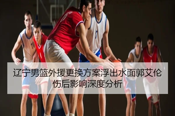辽宁男篮外援更换方案浮出水面郭艾伦伤后影响深度分析