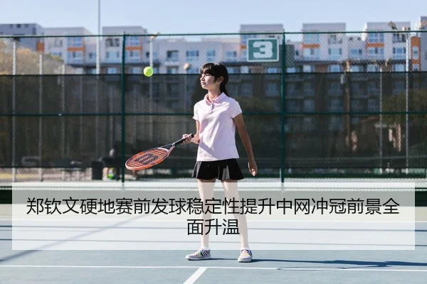 郑钦文硬地赛前发球稳定性提升中网冲冠前景全面升温